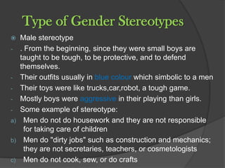 Type of Gender Stereotypes
  Male stereotype
- . From the beginning, since they were small boys are
   taught to be tough, to be protective, and to defend
   themselves.
- Their outfits usually in blue colour which simbolic to a men
- Their toys were like trucks,car,robot, a tough game.
- Mostly boys were aggressive in their playing than girls.
- Some example of stereotype:
a) Men do not do housework and they are not responsible
    for taking care of children
b) Men do "dirty jobs" such as construction and mechanics;
    they are not secretaries, teachers, or cosmetologists
c) Men do not cook, sew, or do crafts
 