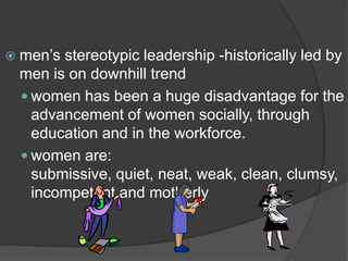  men’sstereotypic leadership -historically led by
 men is on downhill trend
  women has been a huge disadvantage for the
   advancement of women socially, through
   education and in the workforce.
  women are:
   submissive, quiet, neat, weak, clean, clumsy,
   incompetent and motherly
 