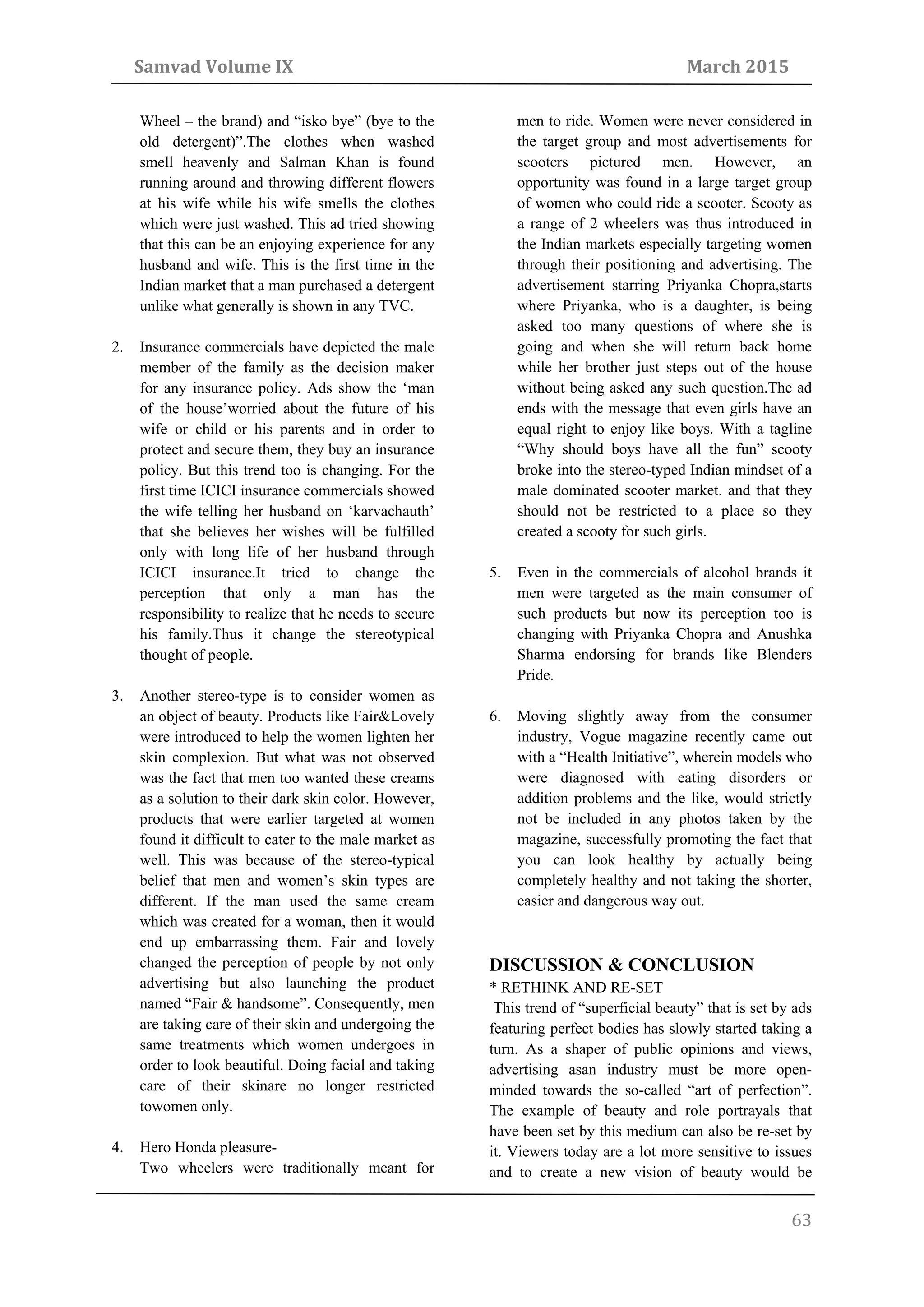 Samvad Volume IX March 2015
63
Wheel – the brand) and “isko bye” (bye to the
old detergent)”.The clothes when washed
smell heavenly and Salman Khan is found
running around and throwing different flowers
at his wife while his wife smells the clothes
which were just washed. This ad tried showing
that this can be an enjoying experience for any
husband and wife. This is the first time in the
Indian market that a man purchased a detergent
unlike what generally is shown in any TVC.
2. Insurance commercials have depicted the male
member of the family as the decision maker
for any insurance policy. Ads show the ‘man
of the house’worried about the future of his
wife or child or his parents and in order to
protect and secure them, they buy an insurance
policy. But this trend too is changing. For the
first time ICICI insurance commercials showed
the wife telling her husband on ‘karvachauth’
that she believes her wishes will be fulfilled
only with long life of her husband through
ICICI insurance.It tried to change the
perception that only a man has the
responsibility to realize that he needs to secure
his family.Thus it change the stereotypical
thought of people.
3. Another stereo-type is to consider women as
an object of beauty. Products like Fair&Lovely
were introduced to help the women lighten her
skin complexion. But what was not observed
was the fact that men too wanted these creams
as a solution to their dark skin color. However,
products that were earlier targeted at women
found it difficult to cater to the male market as
well. This was because of the stereo-typical
belief that men and women’s skin types are
different. If the man used the same cream
which was created for a woman, then it would
end up embarrassing them. Fair and lovely
changed the perception of people by not only
advertising but also launching the product
named “Fair & handsome”. Consequently, men
are taking care of their skin and undergoing the
same treatments which women undergoes in
order to look beautiful. Doing facial and taking
care of their skinare no longer restricted
towomen only.
4. Hero Honda pleasure-
Two wheelers were traditionally meant for
men to ride. Women were never considered in
the target group and most advertisements for
scooters pictured men. However, an
opportunity was found in a large target group
of women who could ride a scooter. Scooty as
a range of 2 wheelers was thus introduced in
the Indian markets especially targeting women
through their positioning and advertising. The
advertisement starring Priyanka Chopra,starts
where Priyanka, who is a daughter, is being
asked too many questions of where she is
going and when she will return back home
while her brother just steps out of the house
without being asked any such question.The ad
ends with the message that even girls have an
equal right to enjoy like boys. With a tagline
“Why should boys have all the fun” scooty
broke into the stereo-typed Indian mindset of a
male dominated scooter market. and that they
should not be restricted to a place so they
created a scooty for such girls.
5. Even in the commercials of alcohol brands it
men were targeted as the main consumer of
such products but now its perception too is
changing with Priyanka Chopra and Anushka
Sharma endorsing for brands like Blenders
Pride.
6. Moving slightly away from the consumer
industry, Vogue magazine recently came out
with a “Health Initiative”, wherein models who
were diagnosed with eating disorders or
addition problems and the like, would strictly
not be included in any photos taken by the
magazine, successfully promoting the fact that
you can look healthy by actually being
completely healthy and not taking the shorter,
easier and dangerous way out.
DISCUSSION & CONCLUSION
* RETHINK AND RE-SET
This trend of “superficial beauty” that is set by ads
featuring perfect bodies has slowly started taking a
turn. As a shaper of public opinions and views,
advertising asan industry must be more open-
minded towards the so-called “art of perfection”.
The example of beauty and role portrayals that
have been set by this medium can also be re-set by
it. Viewers today are a lot more sensitive to issues
and to create a new vision of beauty would be
 
