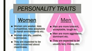 PERSONALITY TRAITS
Women
■ Women are weaker, less
competitive, less adaptable
to harsh environments etc.
■ Women are shy, passive,
submissive.
■ They are expected to be
more concerned about
cleanliness.
Men
■ Men are more tolerant,
acceptable, tough etc.
■ Men are more aggressive,
dominant etc.
■ They are expected to be
usually lazy, messy, etc.
 