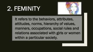 It refers to the behaviors, attributes,
attitudes, norms, hierarchy of values,
manners, occupations, social rules and
relations associated with girls or women
within a particular society.
2. FEMINITY
 