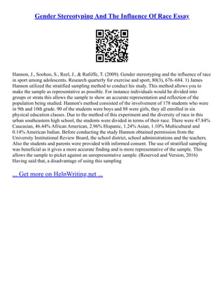 Gender Stereotyping And The Influence Of Race Essay
Hannon, J., Soohoo, S., Reel, J., & Ratliffe, T. (2009). Gender stereotyping and the influence of race
in sport among adolescents. Research quarterly for exercise and sport, 80(3), 676–684. 1) James
Hannon utilized the stratified sampling method to conduct his study. This method allows you to
make the sample as representative as possible. For instance individuals would be divided into
groups or strata this allows the sample to show an accurate representation and reflection of the
population being studied. Hannon's method consisted of the involvement of 178 students who were
in 9th and 10th grade. 90 of the students were boys and 88 were girls, they all enrolled in six
physical education classes. Due to the method of this experiment and the diversity of race in this
urban southeastern high school, the students were divided in terms of their race. There were 47.84%
Caucasian, 46.44% African American, 2.96% Hispanic, 1.24% Asian, 1.10% Multicultural and
0.14% American Indian. Before conducting the study Hannon obtained permission from the
University Institutional Review Board, the school district, school administrations and the teachers.
Also the students and parents were provided with informed consent. The use of stratified sampling
was beneficial as it gives a more accurate finding and is more representative of the sample. This
allows the sample to picket against an unrepresentative sample. (Reserved and Version, 2016)
Having said that, a disadvantage of using this sampling
... Get more on HelpWriting.net ...
 