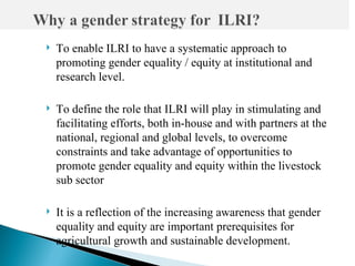    To enable ILRI to have a systematic approach to
    promoting gender equality / equity at institutional and
    research level.

   To define the role that ILRI will play in stimulating and
    facilitating efforts, both in-house and with partners at the
    national, regional and global levels, to overcome
    constraints and take advantage of opportunities to
    promote gender equality and equity within the livestock
    sub sector

   It is a reflection of the increasing awareness that gender
    equality and equity are important prerequisites for
    agricultural growth and sustainable development.
 