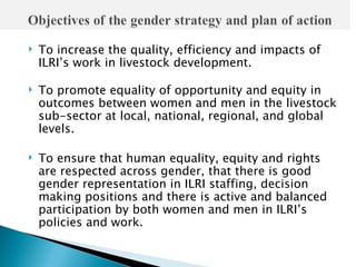    To increase the quality, efficiency and impacts of
    ILRI’s work in livestock development.

   To promote equality of opportunity and equity in
    outcomes between women and men in the livestock
    sub-sector at local, national, regional, and global
    levels.

   To ensure that human equality, equity and rights
    are respected across gender, that there is good
    gender representation in ILRI staffing, decision
    making positions and there is active and balanced
    participation by both women and men in ILRI’s
    policies and work.
 