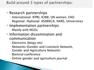    Research partnerships
    ◦ International: IFPRI, ICRW, UN women, FAO
    ◦ Regional /National: ASARECA, NARS, Universities
   Implementation partnerships
    ◦ Mainly with NGOs
   Information dissemination and
    communication
    ◦ Electronic (blogs etc)
    ◦ Networks (Gender and Livestock Network,
      Gender and Agriculture Network)
    ◦ Biennial conference
    ◦ Online gender and agriculture journal
 