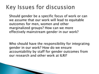 Should gender be a specific focus of work or can
we assume that our work will lead to equitable
outcomes for men, women and other
marginalized groups? How can we more
effectively mainstream gender in our work?  


Who should have the responsibility for integrating
gender in our work? How do we ensure
accountability by staff for gender outcomes from
our research and other work at ILRI?
 