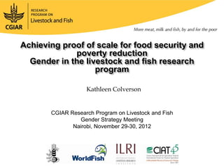 Achieving improve accessscale partnerships security and
        to
           proof of toAR4D for food foods
               Mobilizing
                          critical animal-source
               poverty reduction
  Gender in the livestock and fish research
                       program

                    Kathleen Colverson
                     Tom Randolph

        CGIAR Research Program on Livestock and Fish
         GCARD 2 Pre-Conference Meeting
                  Gender Strategy Meeting
       Punta de Este, November 29-30,October 2012
               Nairobi, Uruguay, 27 2012
 