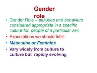 Gender
role
• Gender Role – attitudes and behaviors
considered appropriate in a specific
culture for people of a particular sex
• Expectations we should fulfill
• Masculine or Feminine
• Vary widely from culture to
culture but rapidly evolving
 