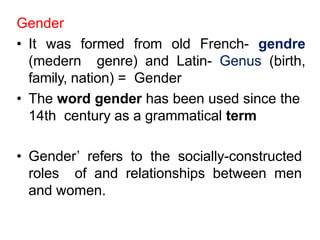 Gender
• It was formed from old French- gendre
(medern genre) and Latin- Genus (birth,
family, nation) = Gender
• The word gender has been used since the
14th century as a grammatical term
• Gender’ refers to the socially-constructed
roles of and relationships between men
and women.
 
