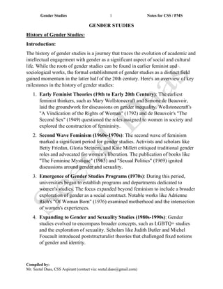 Gender Studies 1 Notes for CSS / PMS
Compiled by:
Mr. Seetal Daas, CSS Aspirant (contact via: seetal.daas@gmail.com)
GENDER STUDIES
History of Gender Studies:
Introduction:
The history of gender studies is a journey that traces the evolution of academic and
intellectual engagement with gender as a significant aspect of social and cultural
life. While the roots of gender studies can be found in earlier feminist and
sociological works, the formal establishment of gender studies as a distinct field
gained momentum in the latter half of the 20th century. Here's an overview of key
milestones in the history of gender studies:
1. Early Feminist Theories (19th to Early 20th Century): The earliest
feminist thinkers, such as Mary Wollstonecraft and Simone de Beauvoir,
laid the groundwork for discussions on gender inequality. Wollstonecraft's
"A Vindication of the Rights of Woman" (1792) and de Beauvoir's "The
Second Sex" (1949) questioned the roles assigned to women in society and
explored the construction of femininity.
2. Second Wave Feminism (1960s-1970s): The second wave of feminism
marked a significant period for gender studies. Activists and scholars like
Betty Friedan, Gloria Steinem, and Kate Millett critiqued traditional gender
roles and advocated for women's liberation. The publication of books like
"The Feminine Mystique" (1963) and "Sexual Politics" (1969) ignited
discussions around gender and sexuality.
3. Emergence of Gender Studies Programs (1970s): During this period,
universities began to establish programs and departments dedicated to
women's studies. The focus expanded beyond feminism to include a broader
exploration of gender as a social construct. Notable works like Adrienne
Rich's "Of Woman Born" (1976) examined motherhood and the intersection
of women's experiences.
4. Expanding to Gender and Sexuality Studies (1980s-1990s): Gender
studies evolved to encompass broader concepts, such as LGBTQ+ studies
and the exploration of sexuality. Scholars like Judith Butler and Michel
Foucault introduced poststructuralist theories that challenged fixed notions
of gender and identity.
 