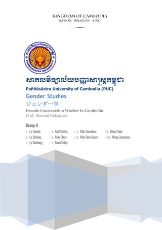 សាកលវិទ្យាល័យបញ្ញា សាស្រ្តកម្ពុជា
Paññāsāstra University of Cambodia (PUC)
Gender Studies
ジェンダー学
Female Construction Worker in Cambodia
Prof. Kasumi Nakagawa
Group 9
1. Ly Sareda | 4. MaChettra | 7. ManSaosakda |9. MeasRady
2. Ly Simeng | 5. MakChun | 8. MaoSomOeurn |10. Meng Leangmuy
3. Ly Sivthong | 6. MamSokly
3
 