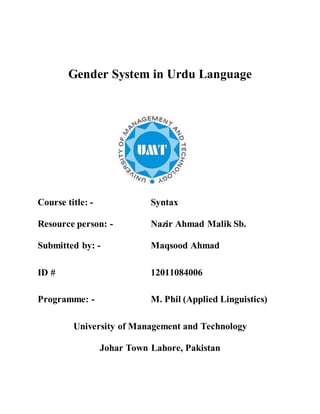 Gender System in Urdu Language
Course title: - Syntax
Resource person: - Nazir Ahmad Malik Sb.
Submitted by: - Maqsood Ahmad
ID # 12011084006
Programme: - M. Phil (Applied Linguistics)
University of Management and Technology
Johar Town Lahore, Pakistan
 