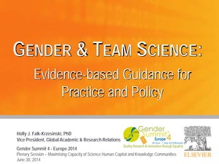 Holly J. Falk-Krzesinski, PhD
Vice President, Global Academic & Research Relations
GENDER & TEAM SCIENCE:
Evidence-based Guidance for
Practice and Policy
Gender Summit 4 - Europe 2014
Plenary Session – Maximising Capacity of Science Human Capital and Knowledge Communities
June 30, 2014
 