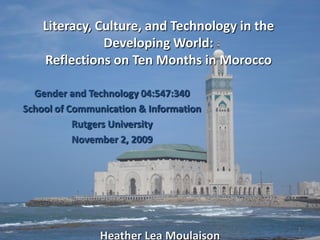 Literacy, Culture, and Technology in the
               Developing World:
    Reflections on Ten Months in Morocco

  Gender and Technology 04:547:340
School of Communication & Information
           Rutgers University
           November 2, 2009




                                               1
                Heather Lea Moulaison
 