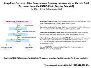 Long-Term Outcomes After Percutaneous Coronary Intervention for Chronic Total
Occlusion (from the CREDO-Kyoto Registry Cohort-2)
(n: 1524, 3-year follow up period)
Yamamoto et al, Am J Cardiol 2013;112:767-774
In-hospital death tended to occur less frequently in the successful CTO-PCI group
than in the failed CTO-PCI group (1.4% vs 3.0%, p: 0.053)
Cumulative incidence of all-cause death was not significantly different between
the successful and failed CTO-PCI groups (9.0% vs 13.1%, p: 0.18)
Cumulative incidence of cardiac death was significantly less in the successful
CTO-PCI group than in the failed CTO-PCI group (4.5% vs 8.4%, p: 0.03)
After adjusting confounders, Successful CTO-PCI was associated with lesser risk
for neither all-cause death (hazard ratio 0.93, 95% confidence interval 0.64 to
1.37, p: 0.69) nor cardiac death (hazard ratio 0.71, 95% confidence interval
0.44 to 1.16, p: 0.16).
Successful CTO-PCI was associated with significantly less subsequent
CABG (1.8% vs 19.6%, p <0.0001).
Successful CTO-PCI compared with failed PCI was not associated with lesser risk for 3-year mortality.
 