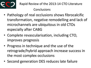 • Pathology of real occlusions shows fibrocalcific
transformation, negative remodelling and lack of
microchannels are ubiquitous in old CTOs
especially after CABG
• Complete revascularisation, including CTO,
improves prognosis
• Progress in technique and the use of the
retrograde/hybrid approach increase success in
the most complex occlusions
• Second generation DES reduces late failure
Rapid Review of the 2013-14 CTO Literature
Conclusions
 