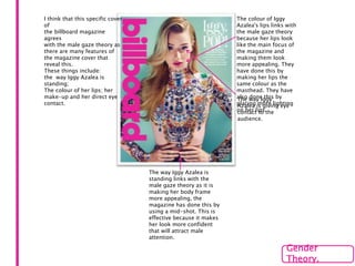 I think that this specific cover
of
the billboard magazine
agrees
with the male gaze theory as
there are many features of
the magazine cover that
reveal this.
These things include:
the way Iggy Azalea is
standing;
The colour of her lips; her
make-up and her direct eye
contact.
The way Iggy Azalea is
standing links with the
male gaze theory as it is
making her body frame
more appealing, the
magazine has done this by
using a mid-shot. This is
effective because it makes
her look more confident
that will attract male
attention.
The colour of Iggy
Azalea's lips links with
the male gaze theory
because her lips look
like the main focus of
the magazine and
making them look
more appealing. They
have done this by
making her lips the
same colour as the
masthead. They have
also done this by
placing more lighting
on her lips.
Gender
Theory.
The way Iggy
Azalea is giving eye
contact to the
audience.
 