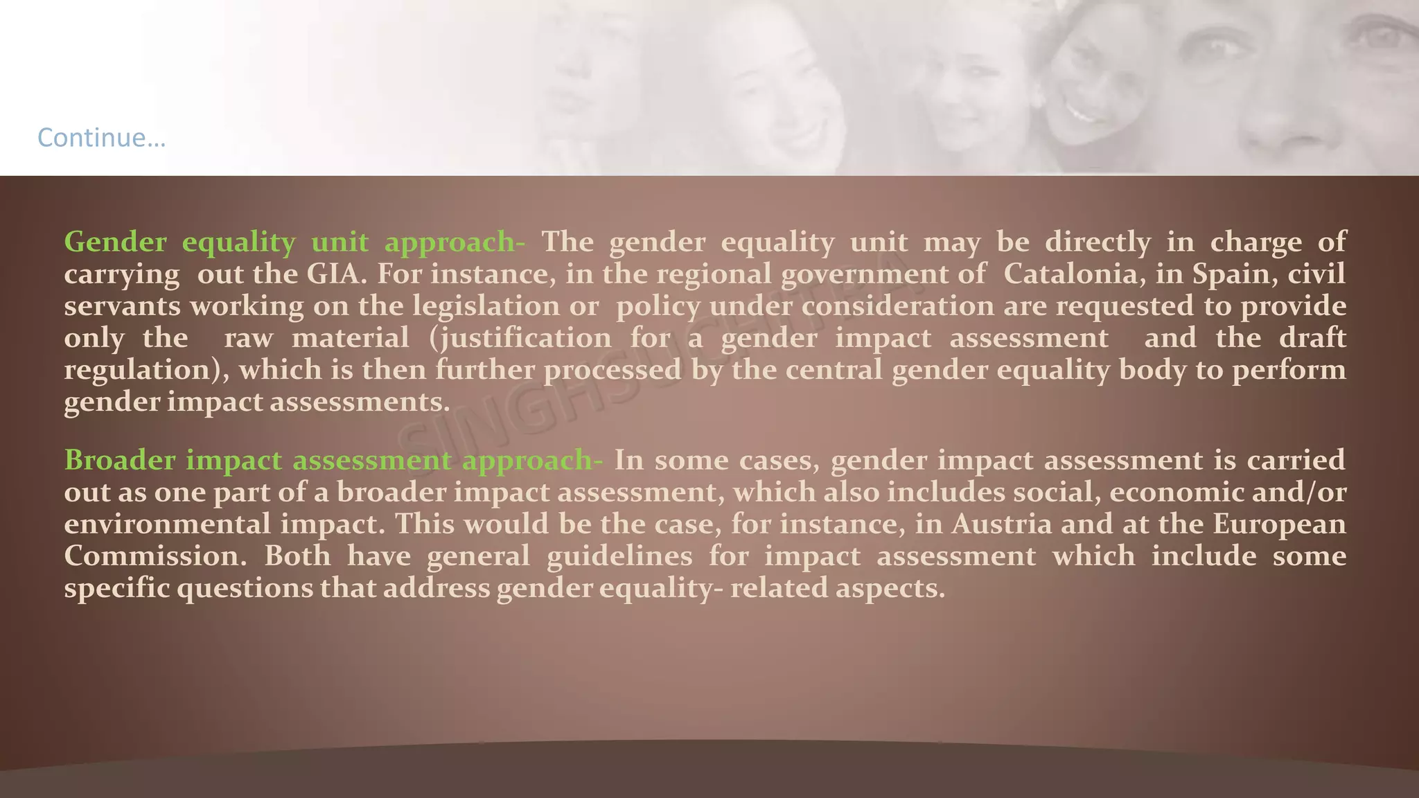 Gender equality unit approach- The gender equality unit may be directly in charge of
carrying out the GIA. For instance, in the regional government of Catalonia, in Spain, civil
servants working on the legislation or policy under consideration are requested to provide
only the raw material (justification for a gender impact assessment and the draft
regulation), which is then further processed by the central gender equality body to perform
gender impact assessments.
Broader impact assessment approach- In some cases, gender impact assessment is carried
out as one part of a broader impact assessment, which also includes social, economic and/or
environmental impact. This would be the case, for instance, in Austria and at the European
Commission. Both have general guidelines for impact assessment which include some
specific questions that address gender equality- related aspects.
Continue…
 