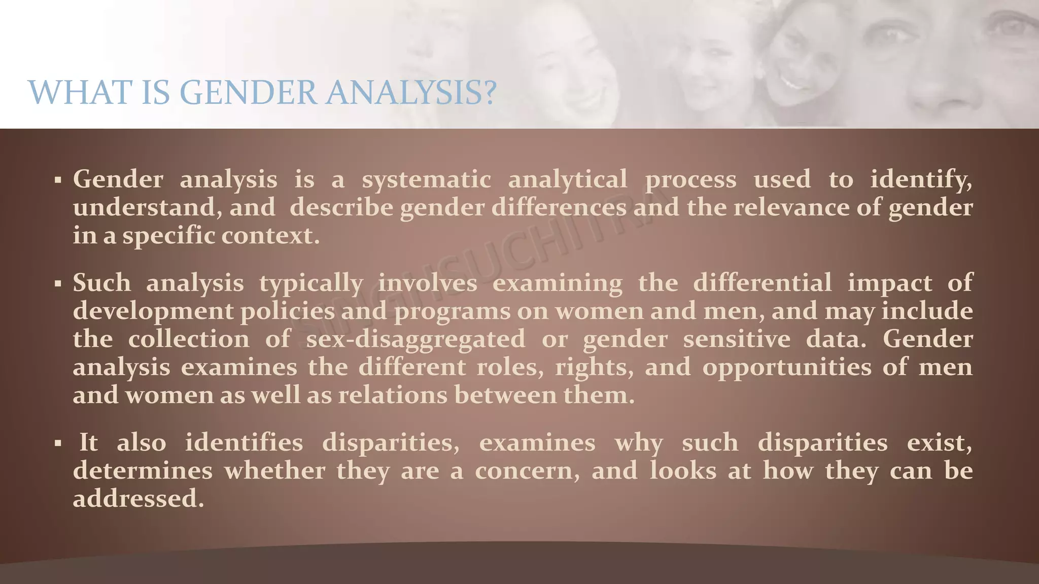  Gender analysis is a systematic analytical process used to identify,
understand, and describe gender differences and the relevance of gender
in a specific context.
 Such analysis typically involves examining the differential impact of
development policies and programs on women and men, and may include
the collection of sex-disaggregated or gender sensitive data. Gender
analysis examines the different roles, rights, and opportunities of men
and women as well as relations between them.
 It also identifies disparities, examines why such disparities exist,
determines whether they are a concern, and looks at how they can be
addressed.
WHAT IS GENDER ANALYSIS?
 