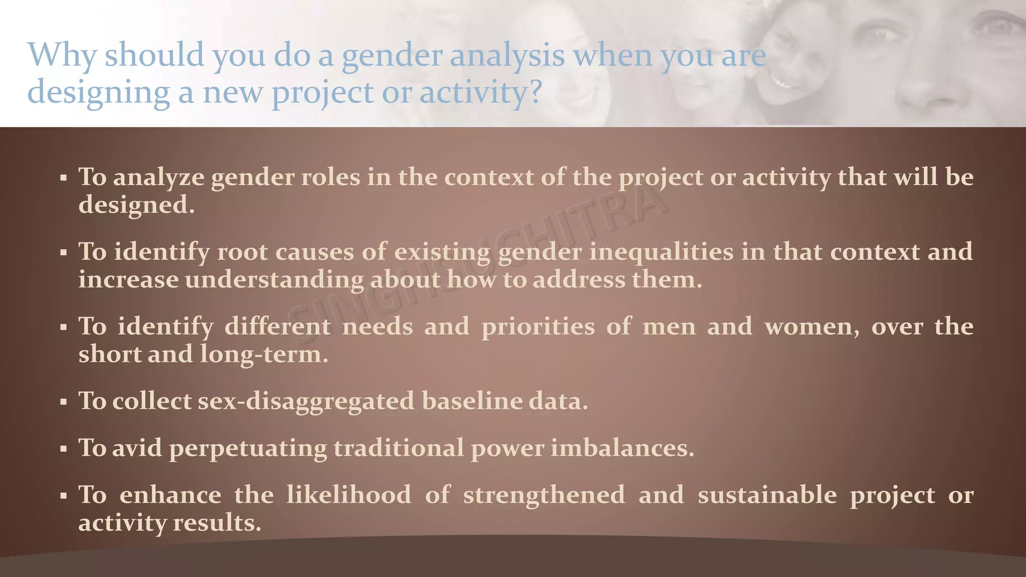  To analyze gender roles in the context of the project or activity that will be
designed.
 To identify root causes of existing gender inequalities in that context and
increase understanding about how to address them.
 To identify different needs and priorities of men and women, over the
short and long-term.
 To collect sex-disaggregated baseline data.
 To avid perpetuating traditional power imbalances.
 To enhance the likelihood of strengthened and sustainable project or
activity results.
Why should you do a gender analysis when you are
designing a new project or activity?
 