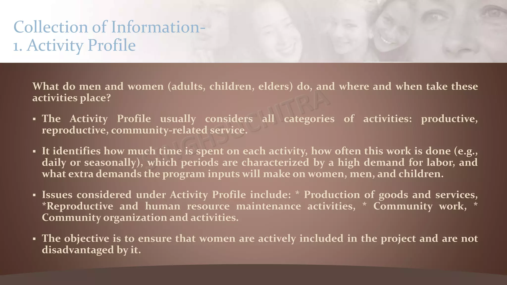 What do men and women (adults, children, elders) do, and where and when take these
activities place?
 The Activity Profile usually considers all categories of activities: productive,
reproductive, community-related service.
 It identifies how much time is spent on each activity, how often this work is done (e.g.,
daily or seasonally), which periods are characterized by a high demand for labor, and
what extra demands the program inputs will make on women, men, and children.
 Issues considered under Activity Profile include: * Production of goods and services,
*Reproductive and human resource maintenance activities, * Community work, *
Community organization and activities.
 The objective is to ensure that women are actively included in the project and are not
disadvantaged by it.
Collection of Information-
1. Activity Profile
 