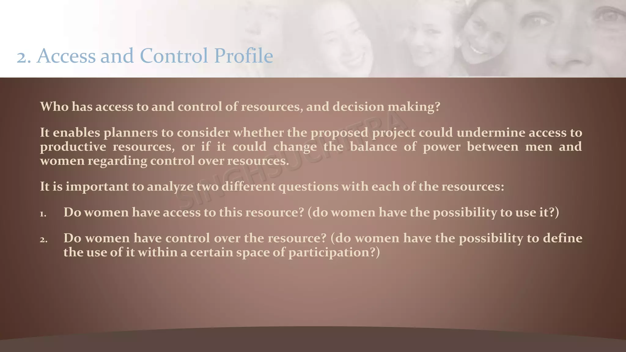 Who has access to and control of resources, and decision making?
It enables planners to consider whether the proposed project could undermine access to
productive resources, or if it could change the balance of power between men and
women regarding control over resources.
It is important to analyze two different questions with each of the resources:
1. Do women have access to this resource? (do women have the possibility to use it?)
2. Do women have control over the resource? (do women have the possibility to define
the use of it within a certain space of participation?)
2. Access and Control Profile
 