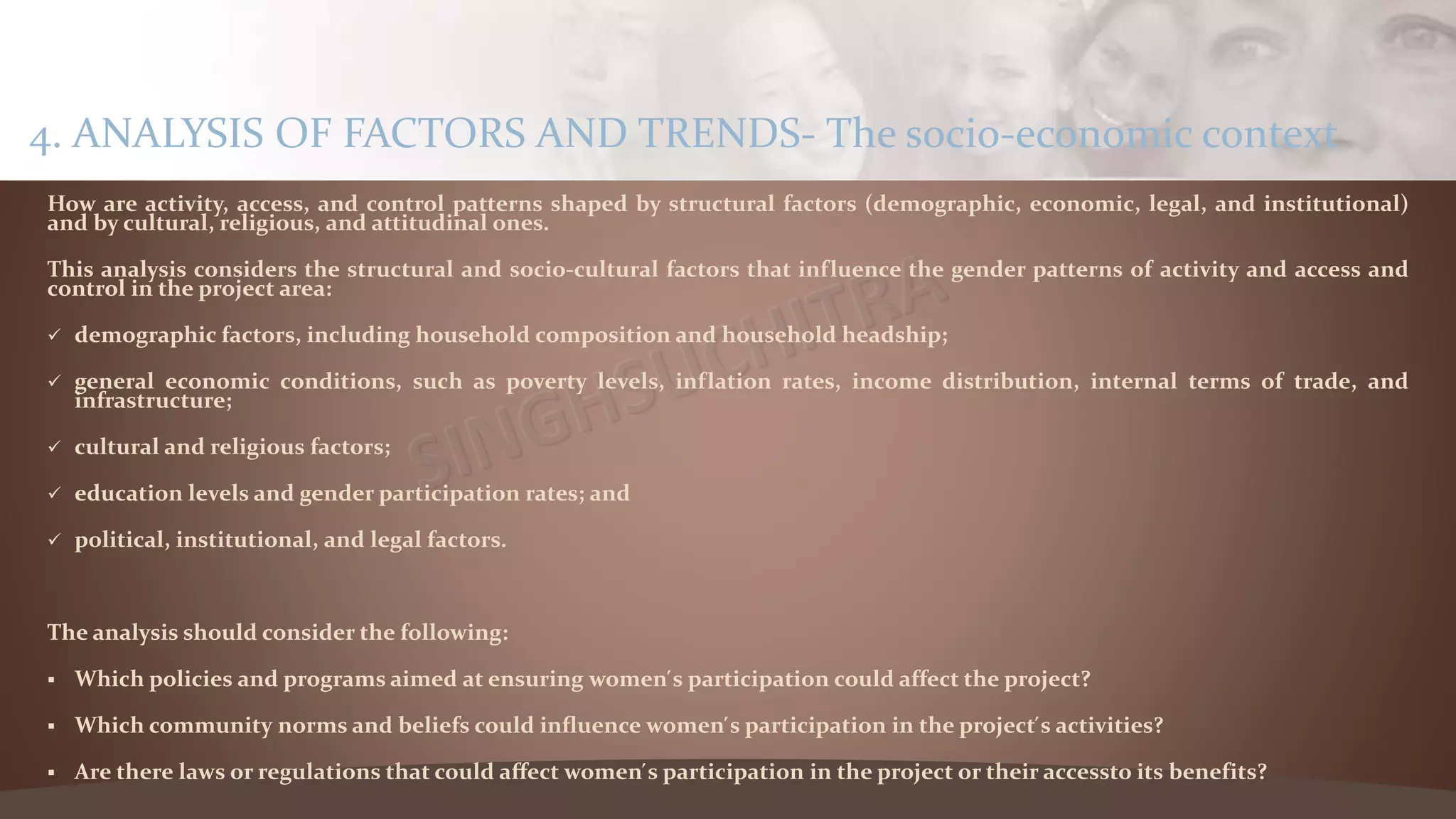 How are activity, access, and control patterns shaped by structural factors (demographic, economic, legal, and institutional)
and by cultural, religious, and attitudinal ones.
This analysis considers the structural and socio-cultural factors that influence the gender patterns of activity and access and
control in the project area:
 demographic factors, including household composition and household headship;
 general economic conditions, such as poverty levels, inflation rates, income distribution, internal terms of trade, and
infrastructure;
 cultural and religious factors;
 education levels and gender participation rates; and
 political, institutional, and legal factors.
The analysis should consider the following:
 Which policies and programs aimed at ensuring women ́s participation could affect the project?
 Which community norms and beliefs could influence women ́s participation in the project ́s activities?
 Are there laws or regulations that could affect women ́s participation in the project or their accessto its benefits?
4. ANALYSIS OF FACTORS AND TRENDS- The socio-economic context
 