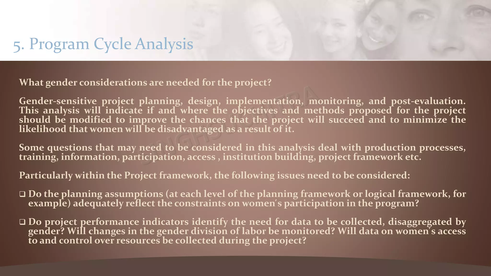 What gender considerations are needed for the project?
Gender-sensitive project planning, design, implementation, monitoring, and post-evaluation.
This analysis will indicate if and where the objectives and methods proposed for the project
should be modified to improve the chances that the project will succeed and to minimize the
likelihood that women will be disadvantaged as a result of it.
Some questions that may need to be considered in this analysis deal with production processes,
training, information, participation, access , institution building, project framework etc.
Particularly within the Project framework, the following issues need to be considered:
 Do the planning assumptions (at each level of the planning framework or logical framework, for
example) adequately reflect the constraints on women ́s participation in the program?
 Do project performance indicators identify the need for data to be collected, disaggregated by
gender? Will changes in the gender division of labor be monitored? Will data on women ́s access
to and control over resources be collected during the project?
5. Program Cycle Analysis
 