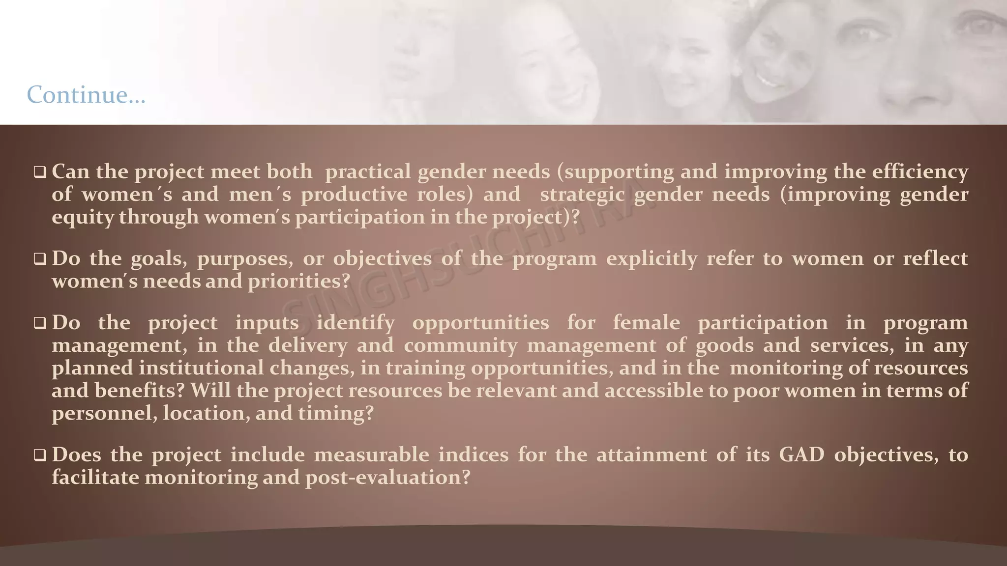  Can the project meet both practical gender needs (supporting and improving the efficiency
of women ́s and men ́s productive roles) and strategic gender needs (improving gender
equity through women ́s participation in the project)?
 Do the goals, purposes, or objectives of the program explicitly refer to women or reflect
women ́s needs and priorities?
 Do the project inputs identify opportunities for female participation in program
management, in the delivery and community management of goods and services, in any
planned institutional changes, in training opportunities, and in the monitoring of resources
and benefits? Will the project resources be relevant and accessible to poor women in terms of
personnel, location, and timing?
 Does the project include measurable indices for the attainment of its GAD objectives, to
facilitate monitoring and post-evaluation?
Continue…
 