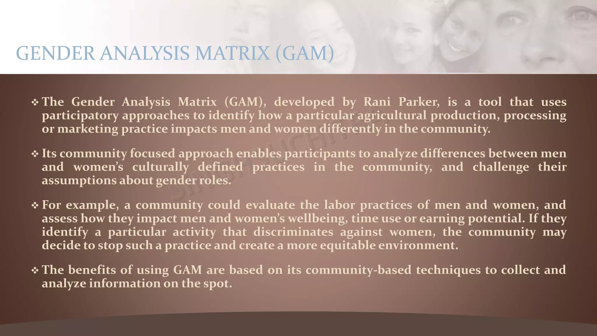  The Gender Analysis Matrix (GAM), developed by Rani Parker, is a tool that uses
participatory approaches to identify how a particular agricultural production, processing
or marketing practice impacts men and women differently in the community.
 Its community focused approach enables participants to analyze differences between men
and women’s culturally defined practices in the community, and challenge their
assumptions about gender roles.
 For example, a community could evaluate the labor practices of men and women, and
assess how they impact men and women’s wellbeing, time use or earning potential. If they
identify a particular activity that discriminates against women, the community may
decide to stop such a practice and create a more equitable environment.
 The benefits of using GAM are based on its community-based techniques to collect and
analyze information on the spot.
GENDER ANALYSIS MATRIX (GAM)
 