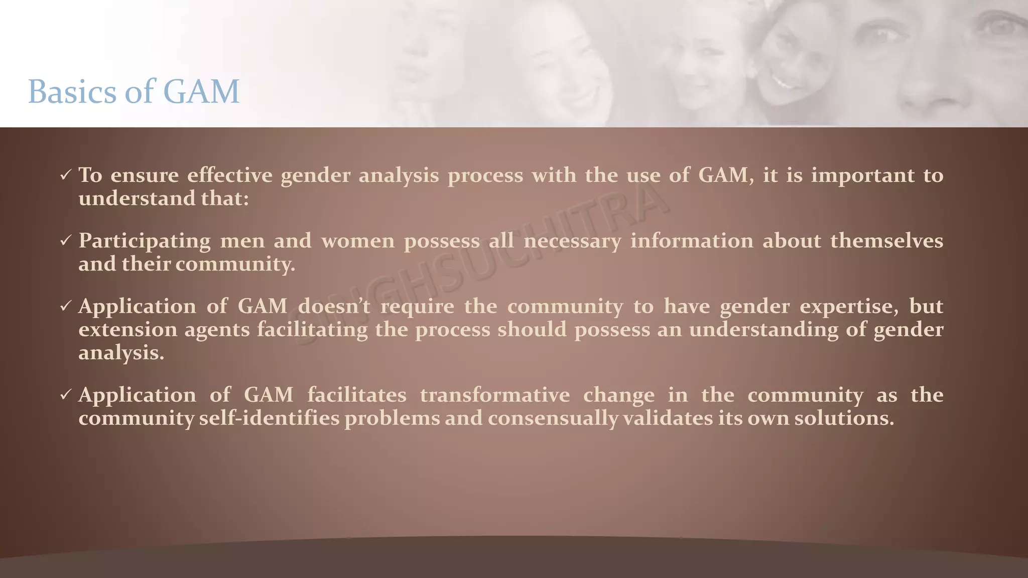  To ensure effective gender analysis process with the use of GAM, it is important to
understand that:
 Participating men and women possess all necessary information about themselves
and their community.
 Application of GAM doesn’t require the community to have gender expertise, but
extension agents facilitating the process should possess an understanding of gender
analysis.
 Application of GAM facilitates transformative change in the community as the
community self-identifies problems and consensually validates its own solutions.
Basics of GAM
 
