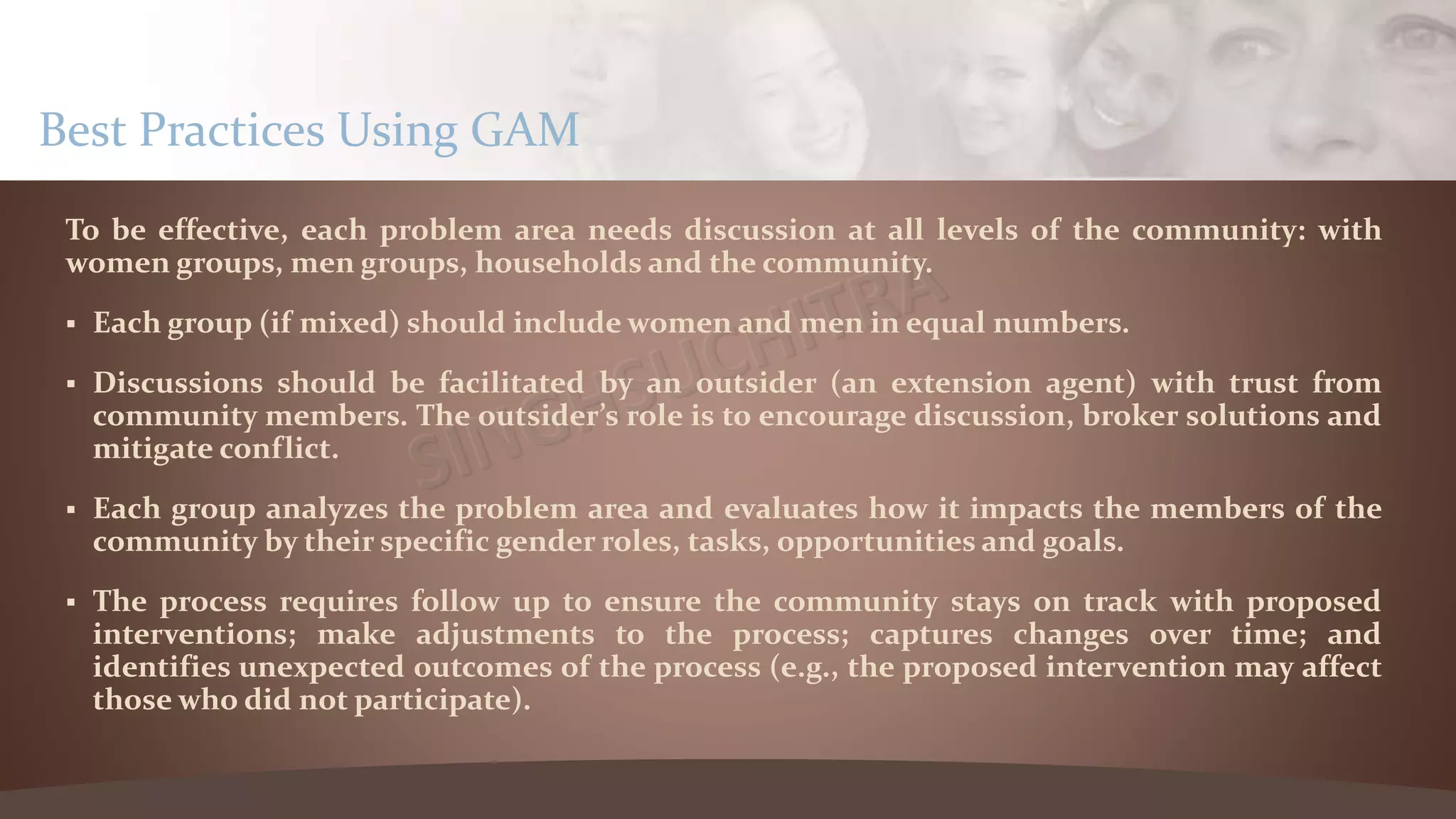 To be effective, each problem area needs discussion at all levels of the community: with
women groups, men groups, households and the community.
 Each group (if mixed) should include women and men in equal numbers.
 Discussions should be facilitated by an outsider (an extension agent) with trust from
community members. The outsider’s role is to encourage discussion, broker solutions and
mitigate conflict.
 Each group analyzes the problem area and evaluates how it impacts the members of the
community by their specific gender roles, tasks, opportunities and goals.
 The process requires follow up to ensure the community stays on track with proposed
interventions; make adjustments to the process; captures changes over time; and
identifies unexpected outcomes of the process (e.g., the proposed intervention may affect
those who did not participate).
Best Practices Using GAM
 
