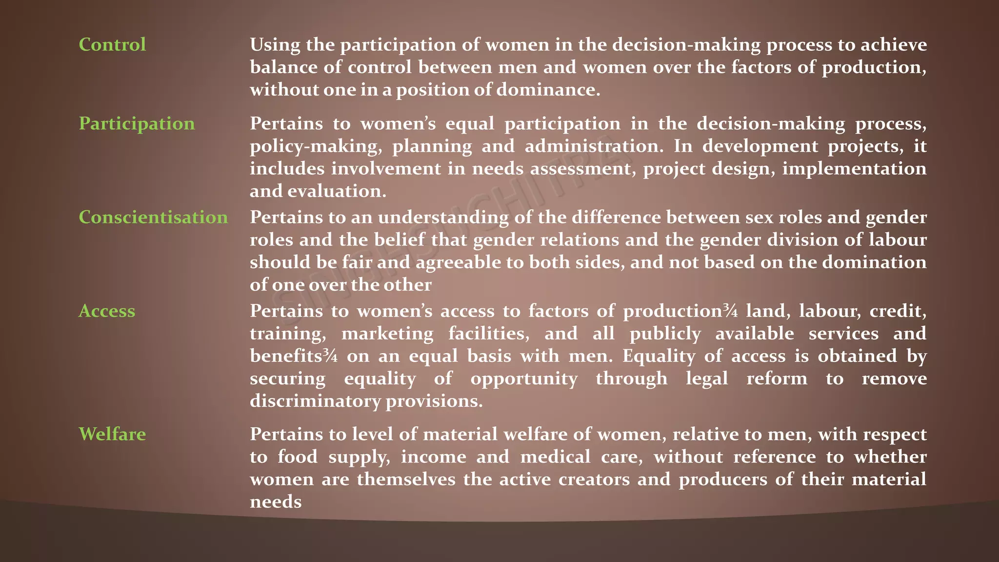 Control Using the participation of women in the decision-making process to achieve
balance of control between men and women over the factors of production,
without one in a position of dominance.
Participation Pertains to women’s equal participation in the decision-making process,
policy-making, planning and administration. In development projects, it
includes involvement in needs assessment, project design, implementation
and evaluation.
Conscientisation Pertains to an understanding of the difference between sex roles and gender
roles and the belief that gender relations and the gender division of labour
should be fair and agreeable to both sides, and not based on the domination
of one over the other
Access Pertains to women’s access to factors of production¾ land, labour, credit,
training, marketing facilities, and all publicly available services and
benefits¾ on an equal basis with men. Equality of access is obtained by
securing equality of opportunity through legal reform to remove
discriminatory provisions.
Welfare Pertains to level of material welfare of women, relative to men, with respect
to food supply, income and medical care, without reference to whether
women are themselves the active creators and producers of their material
needs
 