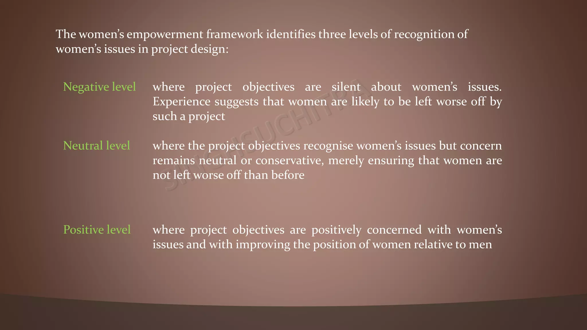 Negative level where project objectives are silent about women’s issues.
Experience suggests that women are likely to be left worse off by
such a project
Neutral level where the project objectives recognise women’s issues but concern
remains neutral or conservative, merely ensuring that women are
not left worse off than before
Positive level where project objectives are positively concerned with women’s
issues and with improving the position of women relative to men
The women’s empowerment framework identifies three levels of recognition of
women’s issues in project design:
 