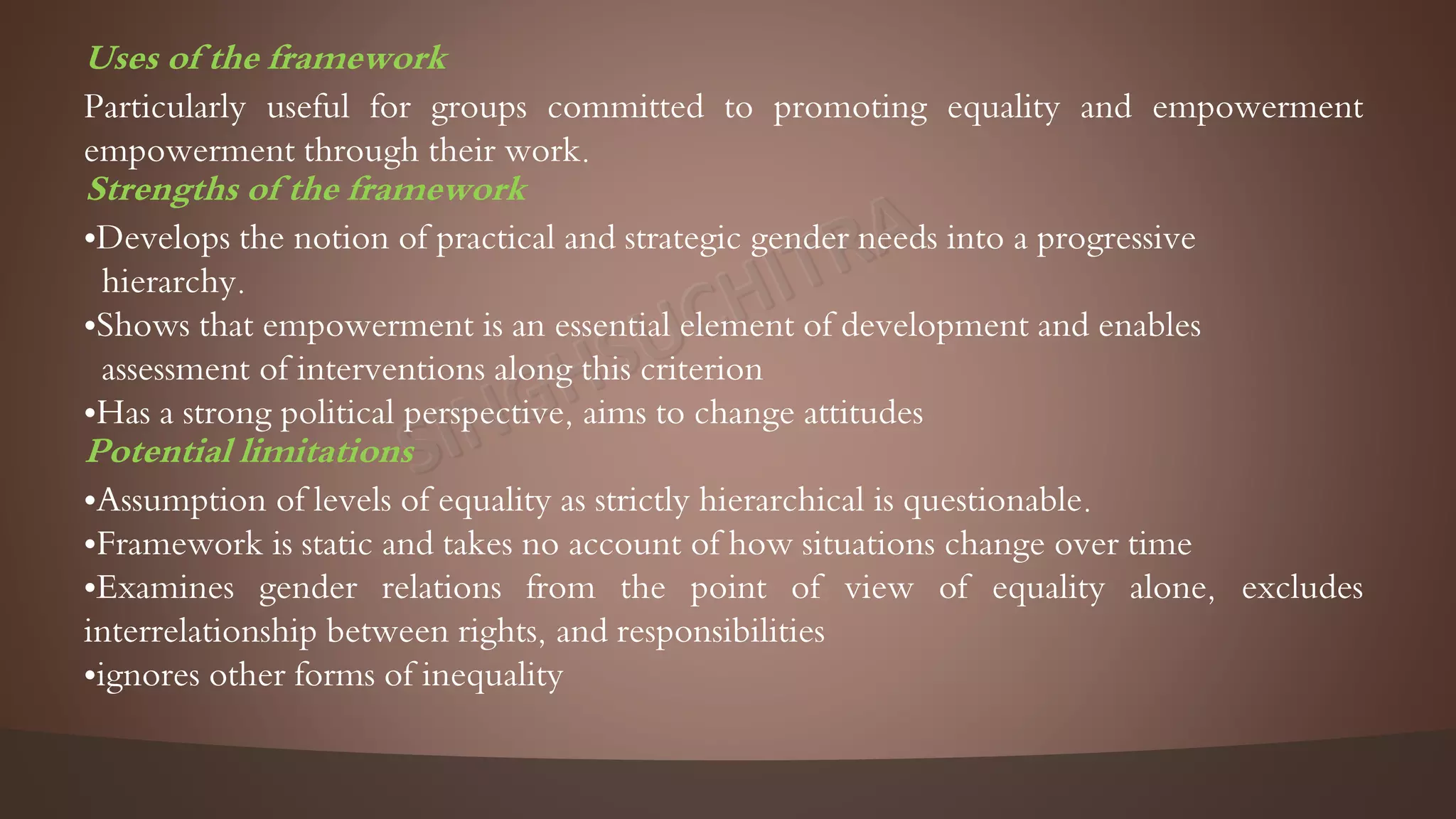 Uses of the framework
Particularly useful for groups committed to promoting equality and empowerment
empowerment through their work.
Strengths of the framework
•Develops the notion of practical and strategic gender needs into a progressive
hierarchy.
•Shows that empowerment is an essential element of development and enables
assessment of interventions along this criterion
•Has a strong political perspective, aims to change attitudes
Potential limitations
•Assumption of levels of equality as strictly hierarchical is questionable.
•Framework is static and takes no account of how situations change over time
•Examines gender relations from the point of view of equality alone, excludes
interrelationship between rights, and responsibilities
•ignores other forms of inequality
 