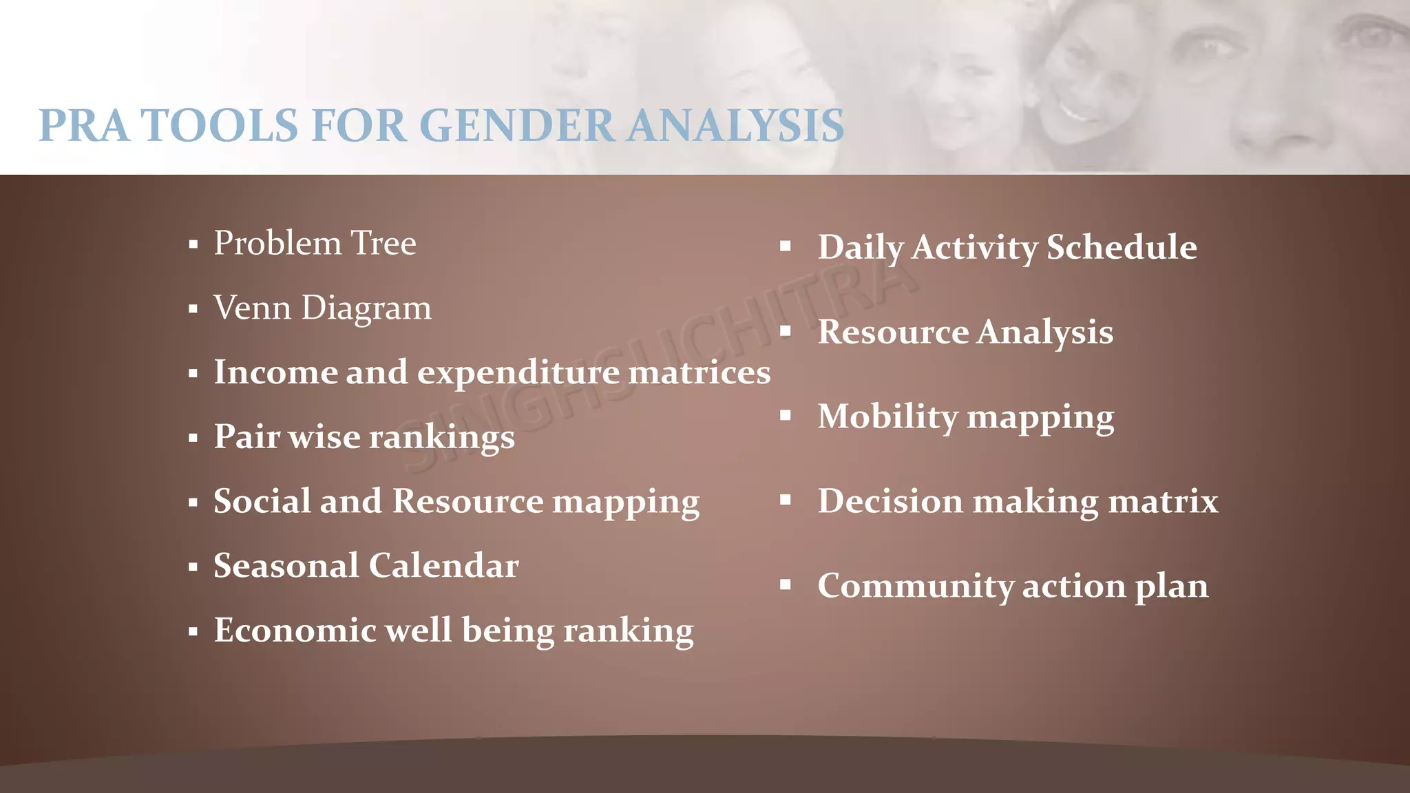  Problem Tree
 Venn Diagram
 Income and expenditure matrices
 Pair wise rankings
 Social and Resource mapping
 Seasonal Calendar
 Economic well being ranking
PRA TOOLS FOR GENDER ANALYSIS
 Daily Activity Schedule
 Resource Analysis
 Mobility mapping
 Decision making matrix
 Community action plan
 