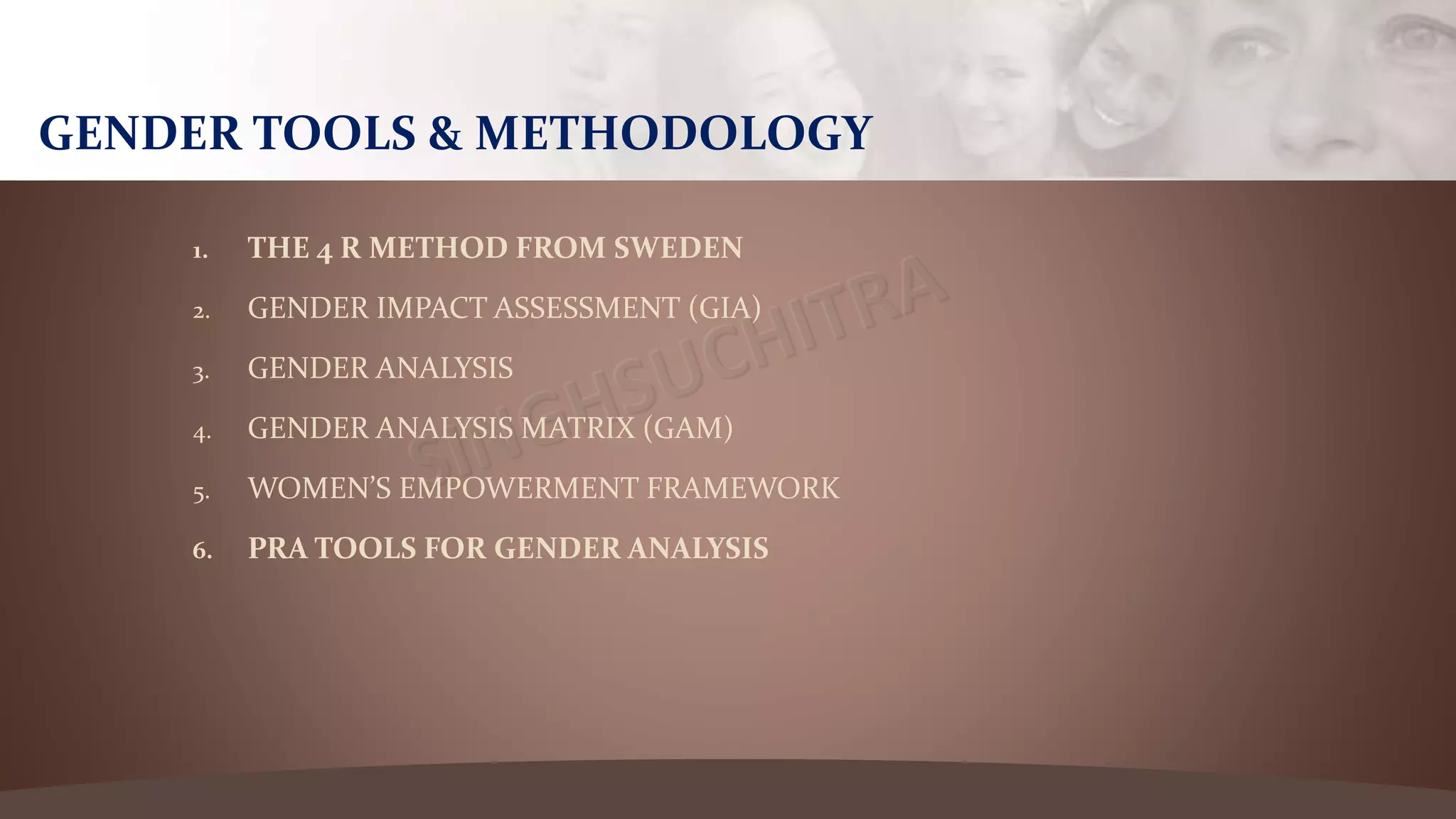 1. THE 4 R METHOD FROM SWEDEN
2. GENDER IMPACT ASSESSMENT (GIA)
3. GENDER ANALYSIS
4. GENDER ANALYSIS MATRIX (GAM)
5. WOMEN’S EMPOWERMENT FRAMEWORK
6. PRA TOOLS FOR GENDER ANALYSIS
GENDER TOOLS & METHODOLOGY
 