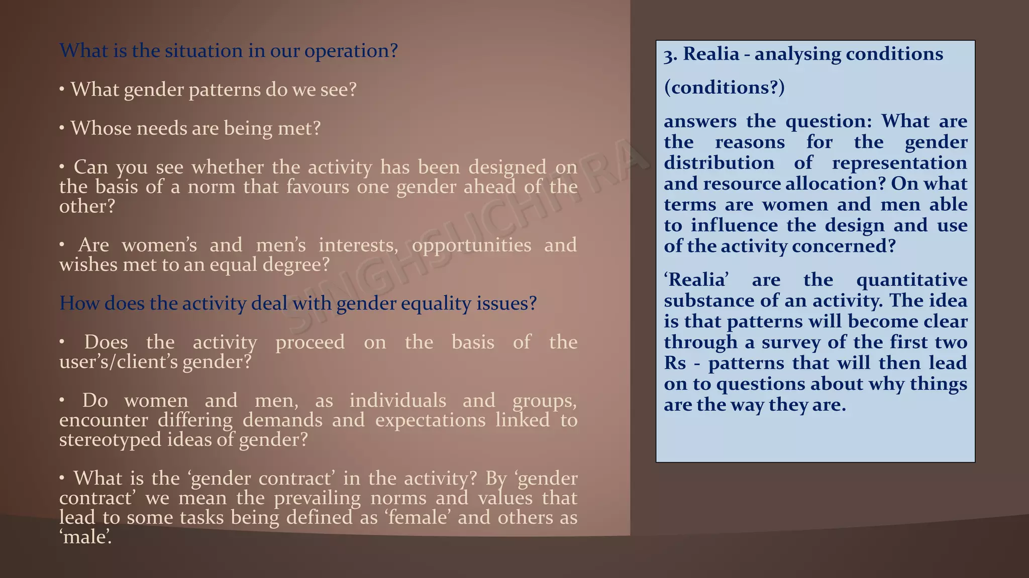 What is the situation in our operation?
• What gender patterns do we see?
• Whose needs are being met?
• Can you see whether the activity has been designed on
the basis of a norm that favours one gender ahead of the
other?
• Are women’s and men’s interests, opportunities and
wishes met to an equal degree?
How does the activity deal with gender equality issues?
• Does the activity proceed on the basis of the
user’s/client’s gender?
• Do women and men, as individuals and groups,
encounter differing demands and expectations linked to
stereotyped ideas of gender?
• What is the ‘gender contract’ in the activity? By ‘gender
contract’ we mean the prevailing norms and values that
lead to some tasks being defined as ‘female’ and others as
‘male’.
3. Realia - analysing conditions
(conditions?)
answers the question: What are
the reasons for the gender
distribution of representation
and resource allocation? On what
terms are women and men able
to influence the design and use
of the activity concerned?
‘Realia’ are the quantitative
substance of an activity. The idea
is that patterns will become clear
through a survey of the first two
Rs - patterns that will then lead
on to questions about why things
are the way they are.
 
