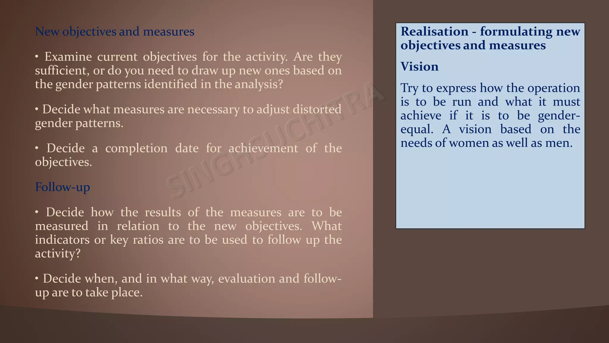 New objectives and measures
• Examine current objectives for the activity. Are they
sufficient, or do you need to draw up new ones based on
the gender patterns identified in the analysis?
• Decide what measures are necessary to adjust distorted
gender patterns.
• Decide a completion date for achievement of the
objectives.
Follow-up
• Decide how the results of the measures are to be
measured in relation to the new objectives. What
indicators or key ratios are to be used to follow up the
activity?
• Decide when, and in what way, evaluation and follow-
up are to take place.
Realisation - formulating new
objectives and measures
Vision
Try to express how the operation
is to be run and what it must
achieve if it is to be gender-
equal. A vision based on the
needs of women as well as men.
 