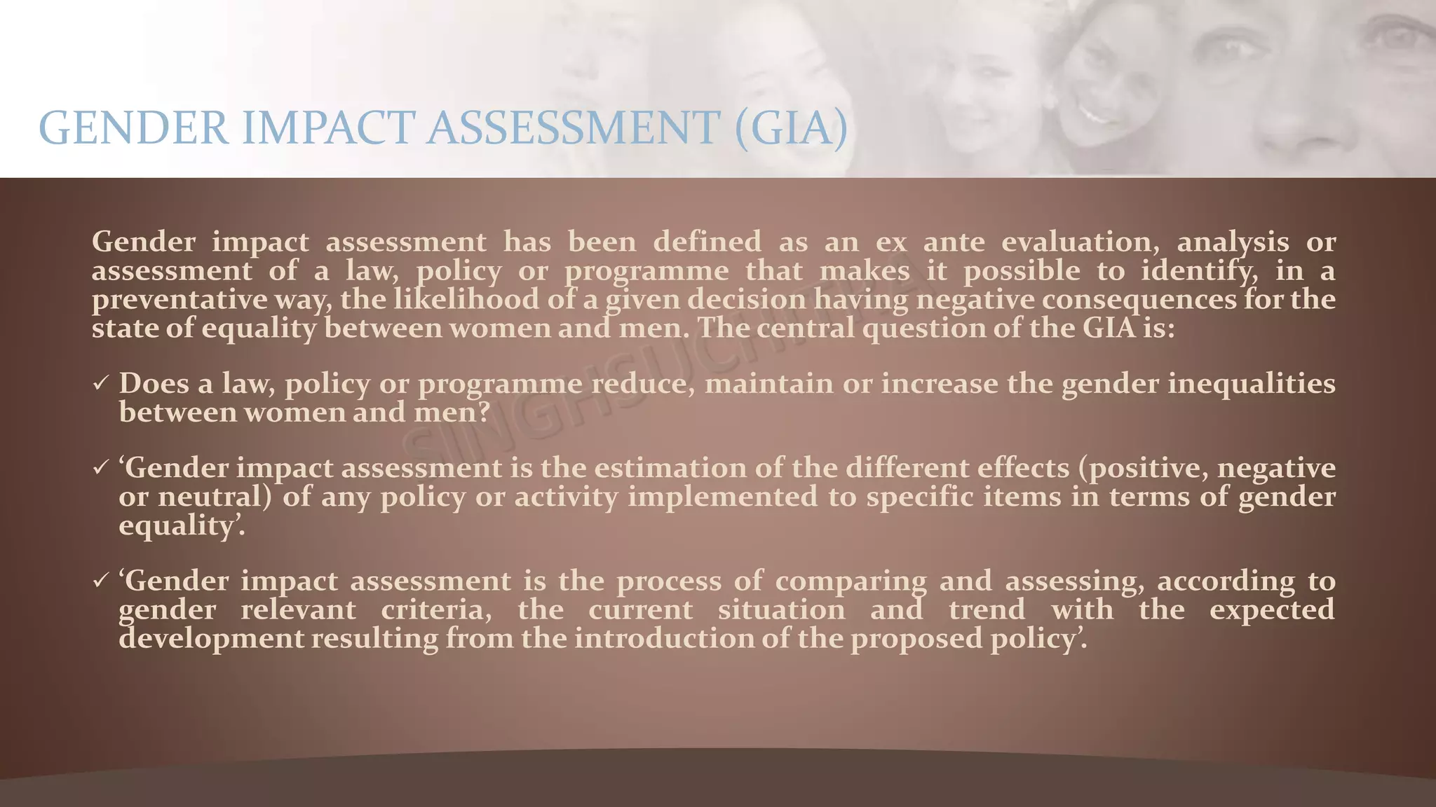 Gender impact assessment has been defined as an ex ante evaluation, analysis or
assessment of a law, policy or programme that makes it possible to identify, in a
preventative way, the likelihood of a given decision having negative consequences for the
state of equality between women and men. The central question of the GIA is:
 Does a law, policy or programme reduce, maintain or increase the gender inequalities
between women and men?
 ‘Gender impact assessment is the estimation of the different effects (positive, negative
or neutral) of any policy or activity implemented to specific items in terms of gender
equality’.
 ‘Gender impact assessment is the process of comparing and assessing, according to
gender relevant criteria, the current situation and trend with the expected
development resulting from the introduction of the proposed policy’.
GENDER IMPACT ASSESSMENT (GIA)
 