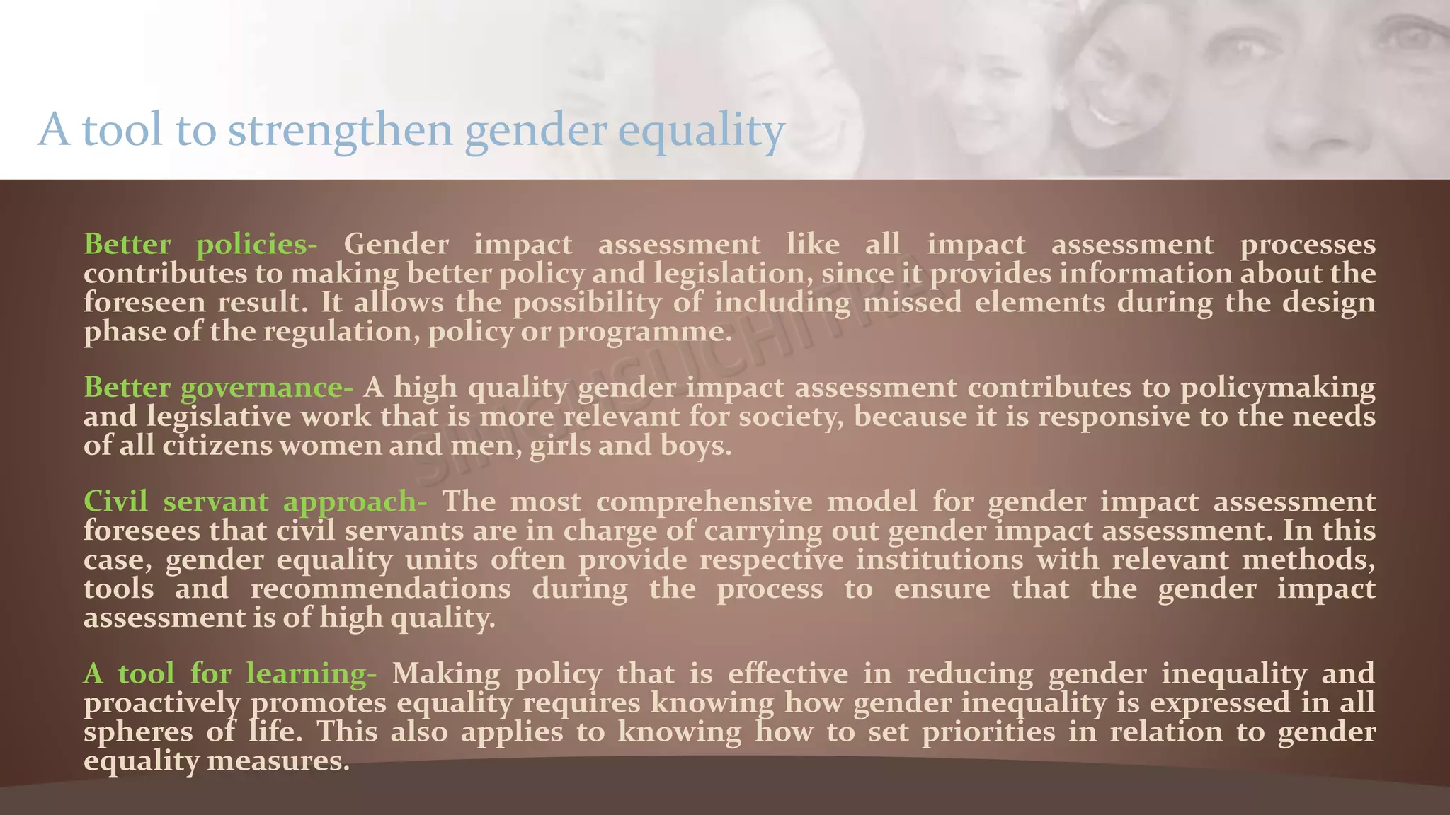 Better policies- Gender impact assessment like all impact assessment processes
contributes to making better policy and legislation, since it provides information about the
foreseen result. It allows the possibility of including missed elements during the design
phase of the regulation, policy or programme.
Better governance- A high quality gender impact assessment contributes to policymaking
and legislative work that is more relevant for society, because it is responsive to the needs
of all citizens women and men, girls and boys.
Civil servant approach- The most comprehensive model for gender impact assessment
foresees that civil servants are in charge of carrying out gender impact assessment. In this
case, gender equality units often provide respective institutions with relevant methods,
tools and recommendations during the process to ensure that the gender impact
assessment is of high quality.
A tool for learning- Making policy that is effective in reducing gender inequality and
proactively promotes equality requires knowing how gender inequality is expressed in all
spheres of life. This also applies to knowing how to set priorities in relation to gender
equality measures.
A tool to strengthen gender equality
 