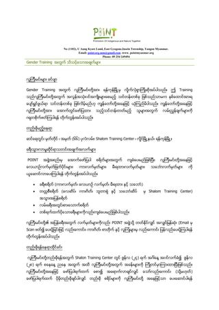 No (1102), U Aung Kyaw Land, East Gyogone,Insein Township, Yangon Myanmar.
Email: point.org.mm@gmail.com .www. pointmyanmar.org
Phone: 09 254 249494
Gender Training အတြက္ သိသင့္ေသာအခ်က္မ်ား
လူၾကီးမင္းမ်ား ခင္ဗ်ာ
Gender Training အတြက္ လူၾကီးမင္းတို႔အား ရန္ကုန္ျမိဳ႕မွ လႈိက္လွဲစြာၾကိဳဆိုအပ္ပါသည္။ ဤ Training
သည္လူၾကီးမင္းတို႔အတြက္ အလြန္အသံုး၀င္အက်ိဳးမ်ားေစမည့္ သင္တန္းတစ္ခု ျဖစ္သည္သာမက ႏွစ္ေထာင္အားရ
ေပ်ာ္ရႊင္ဖြယ္ရာ သင္တန္းတစ္ခု ျဖစ္လိမ့္မည္ဟု ကၽြန္ေတာ္တို႔အေနျဖင့္ ယံုၾကည္မိပါသည္။ ကၽြန္ေတာ္တို႔အေနျဖင့္
လူၾကီးမင္းတို႔အား ေအာက္တြင္ေဖာ္ျပထား သည့္သင္တန္းတတ္မည့္ သူမ်ားအတြက္ လမ္းညႊန္ခ်က္မ်ားကို
ဂရုတစိုက္ဖတ္ၾကပါရန္ တိုက္တြန္းအပ္ပါသည္။
တည္းခိုမည့္ေနရာ
ဆင္ေရတြင္း မွတ္တိုင္ ၊ အမွတ္ (၆၆) ပုလဲလမ္း၊ Shalom Training Center ၊ လႈိင္ၿမိဳ႕နယ္၊ ရန္္ကုန္ၿမိဳ႕။
ခရီးသြားလာမႈဆိုင္ရာသတင္းအခ်က္အလက္မ်ား
POINT အဖြဲ႔အစည္းမွ ေအာက္ေဖာ္ျပပါ စရိတ္မ်ားအတြက္ က်ခံေပးမည္ျဖစ္ျပီး၊ လူၾကီးမင္းတို႔အေနျဖင့္
ေလယာဥ္လက္မွတ္ျဖတ္ပိုင္းမ်ား၊ ကားလက္မွတ္မ်ား၊ မီးရထားလက္မွတ္မ်ား၊ သေဘၤာလက္မွတ္မ်ား ကို
ယူေဆာင္လာေပးၾကပါရန္ တိုက္တြန္းအပ္ပါသည္။
 ခရီးစရိတ္ (ကားလက္မွတ္၊ ေလယာဥ္ လက္မွတ္၊ မီးရထား ႏွင့္ သေဘာၤ)
 တကၠစီစရိတ္ (ေလဆိပ္၊ ကားဂိတ္၊ ဘူတာရံု ႏွင့္ သေဘာၤဆိပ္ မွ Shalom Training Center)
အသြားအျပန္စရိတ္
 လမ္းခရီးအတြင္းစားေသာက္စရိတ္
 တစ္ရက္ထက္ပိုေသာခရီးမ်ားကိုလည္းက်ခံေပးမည္ျဖစ္ပါသည္။
လူႀကီးမင္းတို႔၏ အျပန္ခရီးအတြက္ လက္မွတ္မ်ားကိုလည္း POINT အဖြဲ႔သို႔ တတ္ႏိုင္လွ်င္ အလွ်င္ျမန္္ဆံုး (Email မွ
Scan ဖတ္၍ ေပးပို႔ျခင္းျဖင့္ လည္းေကာင္း၊ ကားဂိတ္္၊ စာတိုက္ ႏွင့္ လူၾကံဳမ်ားမွ လည္းေကာင္း ျပန္လည္ေပးပို႔ၾကပါရန္
တိုက္တြန္းအပ္ပါသည္။
တည္းခိုရန္ေနရာထိုင္ခင္း
လူၾကီးမင္းတို႔တည္းခိုရန္အတြက္ Shalon Training Center တြင္ ဇြန္လ (၂၄) ရက္ အဂၤါေန႔ အ၀င္လက္ခံ၍ ဇြန္္လ
(၂၈) ရက္ စေနေန႔ ညေန အထြက္ အထိ လူၾကီးမင္းတို႔အတြက္ အခန္းမ်ားကို ၾကိဳတင္မွာၾကားထားျပီးျဖစ္သည္။
လူၾကီးမင္းတို႔အေနျဖင့္ ေဖာ္ျပပါရက္ထက္ ေစာ၍ အေရာက္လာခ်င္လွ်င္ ေသာ္လည္းေကာင္း (သို႔မဟုတ္)
ေဖာ္ျပပါရက္ထက္ ပိုမိုတည္းခိုခ်င္ပါလွ်င္ တည္းခို စရိပ္မ်ားကို လူႀကီးမင္းတို႔ အေနျဖင့္သာ ေပးေဆာင္ပါရန္
 