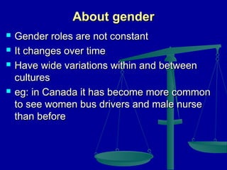 About gender






Gender roles are not constant
It changes over time
Have wide variations within and between
cultures
eg: in Canada it has become more common
to see women bus drivers and male nurse
than before

 