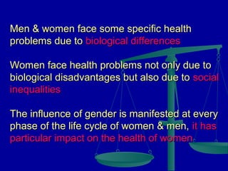 Men & women face some specific health
problems due to biological differences
Women face health problems not only due to
biological disadvantages but also due to social
inequalities
The influence of gender is manifested at every
phase of the life cycle of women & men, it has
particular impact on the health of women

 