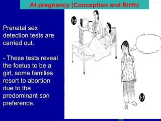At pregnancy (Conception and Birth)
Prenatal sex
detection tests are
carried out.
- These tests reveal
the foetus to be a
girl, some families
resort to abortion
due to the
predominant son
preference.

 