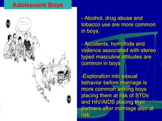 Adolescent Boys
- Alcohol, drug abuse and
tobacco use are more common
in boys.
- Accidents, homocide and
violence associated with stereo
typed masculine attitudes are
common in boys.
-Exploration into sexual
behavior before marriage is
more common among boys
placing them at risk of STDs
and HIV/AIDS placing their
partners after marriage also at
risk

 