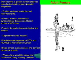 Women suffer a greater burden related to
reproductive health system & gender
inequalities.
- Double burden of productive and
reproductive life.
-Prone to Anemia, obstetrical &
gynaecological diseases and lack of
access to MCH care
-Prone to domestic violence (physical and
mental)
- Depression is also frequent.
-Prostitution and exposure to STDs and
HIV/AIDS is more likely in women.
-Breast cancer, ovarian cancer and cervical
cancer are specific.
- Women have very little choice and
control over family planning methods.

Adult Female

 