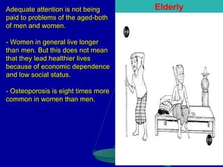 Adequate attention is not being
paid to problems of the aged-both
of men and women.
- Women in general live longer
than men. But this does not mean
that they lead healthier lives
because of economic dependence
and low social status.
- Osteoporosis is eight times more
common in women than men.

Elderly

 