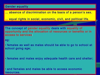 Gender equality
… absence of discrimination on the basis of a person’s sex.
… equal rights in social, economic, civil, and political life.
The concept of gender equality deals with equality of
opportunity and the allocation of resources or benefits or in
access to services :
eg:
• females as well as males should be able to go to school at
school going age;
• females and males enjoy adequate health care and shelter;
• and females and males be able to access economic
resources.

 