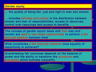 Gender equity
… the quality of being fair, just and right to men and women.
… includes fairness and justice in the distribution between
women and men of responsibilities, access to resources,
control over resources and access to benefits.
The concept of gender equity deals with how men and
women are able to use these opportunities to achieve a fair
and just balance between them.
What constitutes a fair and just outcome once equality of
opportunity is achieved?
Guaranteeing fair outcomes depends on the balance of
power and the ability to transform the structures and
processes which buttress inequality.

 